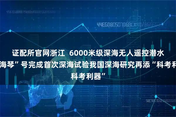 证配所官网浙江  6000米级深海无人遥控潜水器“海琴”号完成首次深海试验我国深海研究再添“科考利器”