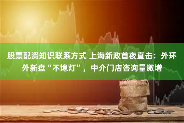 股票配资知识联系方式 上海新政首夜直击：外环外新盘“不熄灯”，中介门店咨询量激增