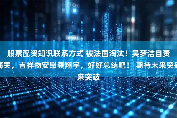 股票配资知识联系方式 被法国淘汰！吴梦洁自责痛哭，吉祥物安慰龚翔宇，好好总结吧！ 期待未来突破