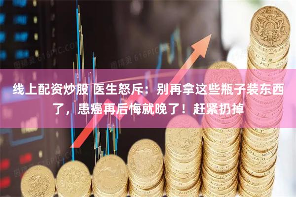 线上配资炒股 医生怒斥：别再拿这些瓶子装东西了，患癌再后悔就晚了！赶紧扔掉