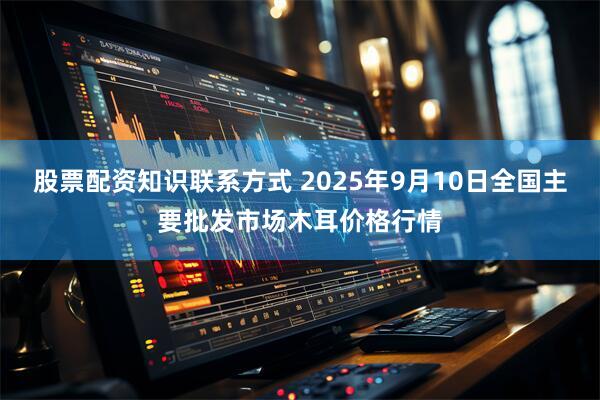 股票配资知识联系方式 2025年9月10日全国主要批发市场木耳价格行情