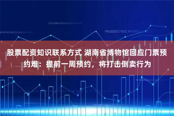 股票配资知识联系方式 湖南省博物馆回应门票预约难：提前一周预约，将打击倒卖行为