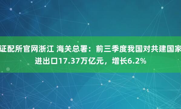 证配所官网浙江 海关总署：前三季度我国对共建国家进出口17.37万亿元，增长6.2%