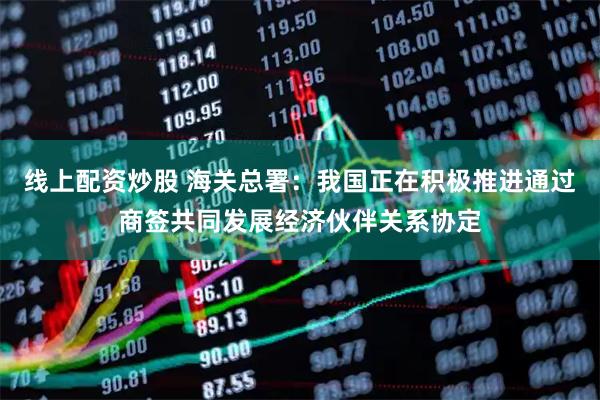 线上配资炒股 海关总署：我国正在积极推进通过商签共同发展经济伙伴关系协定