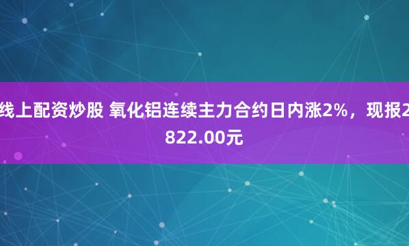 线上配资炒股 氧化铝连续主力合约日内涨2%，现报2822.00元
