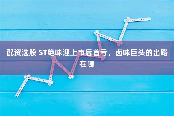 配资选股 ST绝味迎上市后首亏，卤味巨头的出路在哪