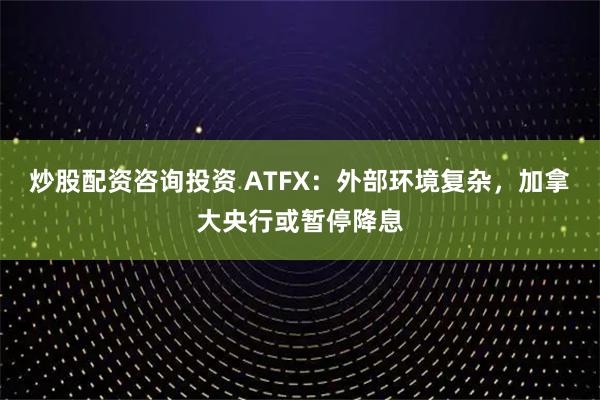 炒股配资咨询投资 ATFX：外部环境复杂，加拿大央行或暂停降息