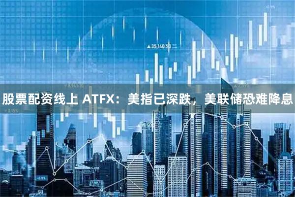 股票配资线上 ATFX：美指已深跌，美联储恐难降息