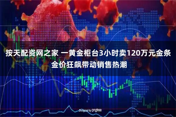 按天配资网之家 一黄金柜台3小时卖120万元金条 金价狂飙带动销售热潮