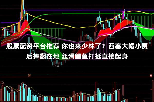 股票配资平台推荐 你也来少林了？西塞大帽小贾后摔翻在地 丝滑鲤鱼打挺直接起身