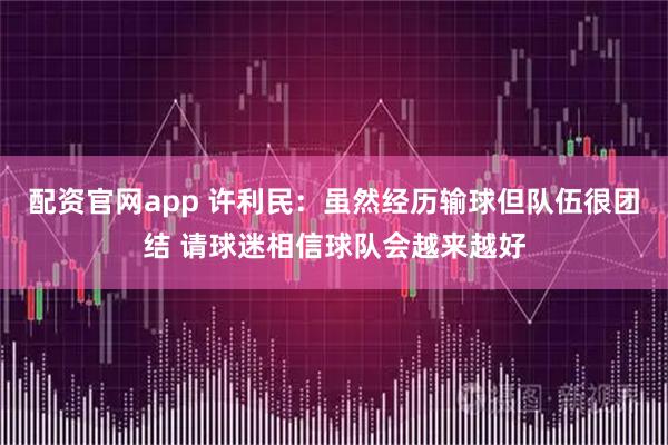 配资官网app 许利民：虽然经历输球但队伍很团结 请球迷相信球队会越来越好