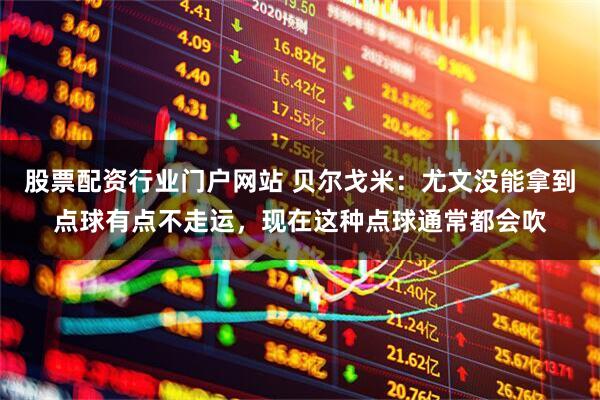 股票配资行业门户网站 贝尔戈米：尤文没能拿到点球有点不走运，现在这种点球通常都会吹