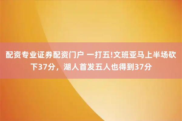 配资专业证券配资门户 一打五!文班亚马上半场砍下37分，湖人首发五人也得到37分