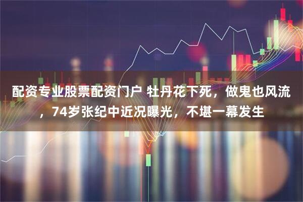 配资专业股票配资门户 牡丹花下死，做鬼也风流，74岁张纪中近况曝光，不堪一幕发生