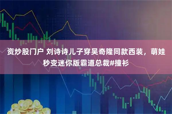 资炒股门户 刘诗诗儿子穿吴奇隆同款西装，萌娃秒变迷你版霸道总裁#撞衫