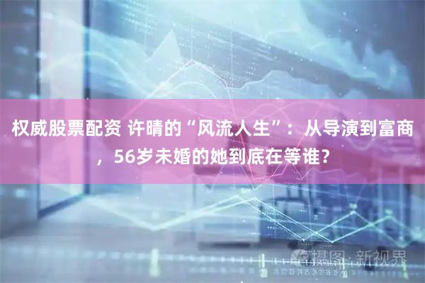 权威股票配资 许晴的“风流人生”：从导演到富商，56岁未婚的她到底在等谁？