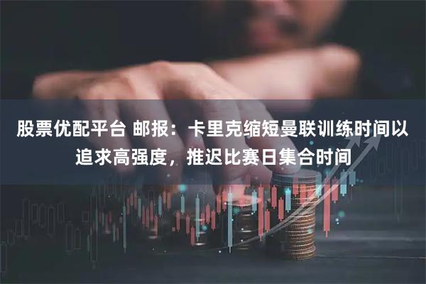 股票优配平台 邮报：卡里克缩短曼联训练时间以追求高强度，推迟比赛日集合时间