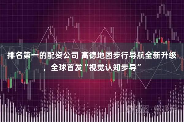 排名第一的配资公司 高德地图步行导航全新升级，全球首发“视觉认知步导”