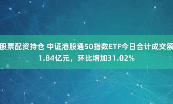 股票配资持仓 中证港股通50指数ETF今日合计成交额1.84亿元，环比增加31.02%