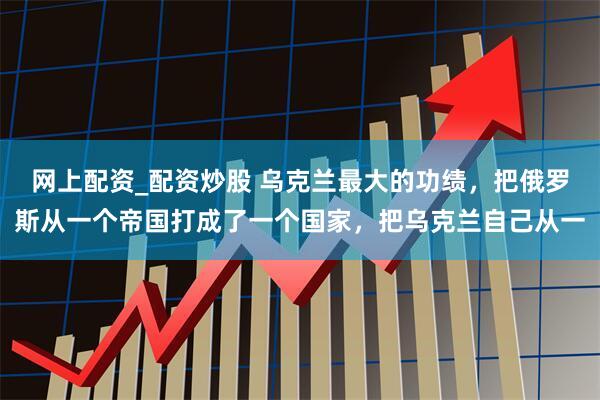 网上配资_配资炒股 乌克兰最大的功绩，把俄罗斯从一个帝国打成了一个国家，把乌克兰自己从一