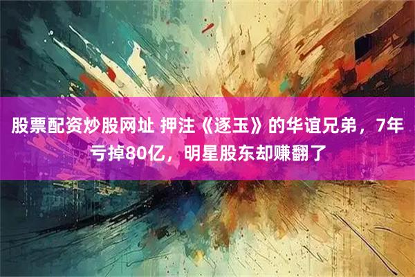 股票配资炒股网址 押注《逐玉》的华谊兄弟,7年亏掉80亿,明星股东却赚翻了