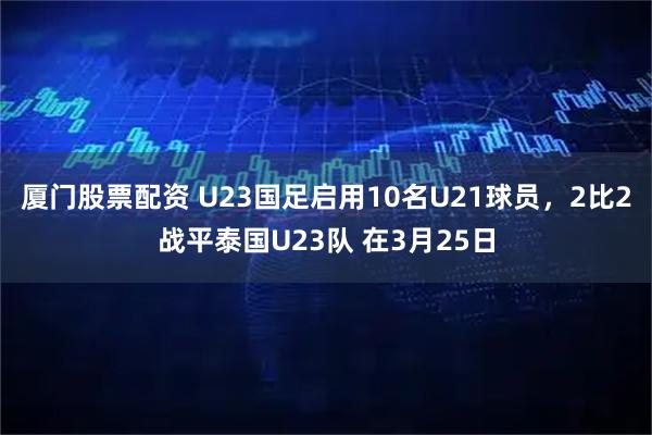 厦门股票配资 U23国足启用10名U21球员,2比2战平泰国U23队 在3月25日