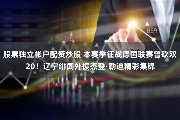 股票独立帐户配资炒股 本赛季征战德国联赛曾砍双20！辽宁绯闻外援杰登·勒迪精彩集锦