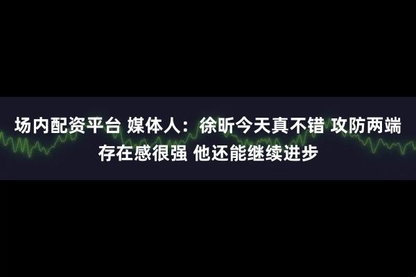场内配资平台 媒体人：徐昕今天真不错 攻防两端存在感很强 他还能继续进步