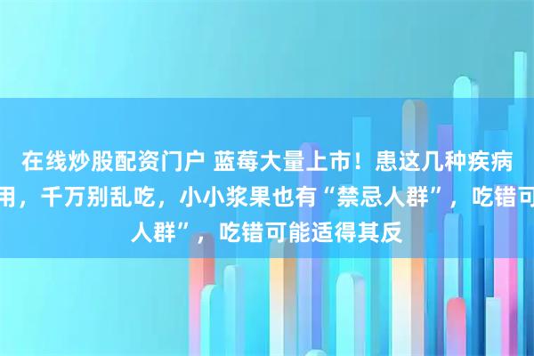 在线炒股配资门户 蓝莓大量上市！患这几种疾病的人谨慎食用，千万别乱吃，小小浆果也有“禁忌人群”，吃错可能适得其反