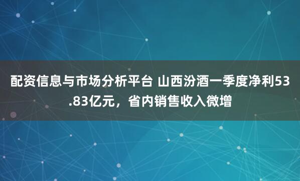 配资信息与市场分析平台 山西汾酒一季度净利53.83亿元，省内销售收入微增