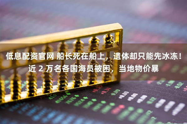 低息配资官网 船长死在船上，遗体却只能先冰冻！近 2 万名各国海员被困，当地物价暴
