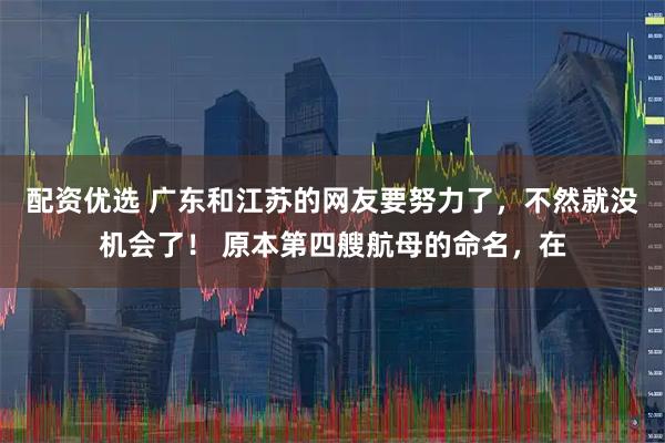 配资优选 广东和江苏的网友要努力了，不然就没机会了！ 原本第四艘航母的命名，在