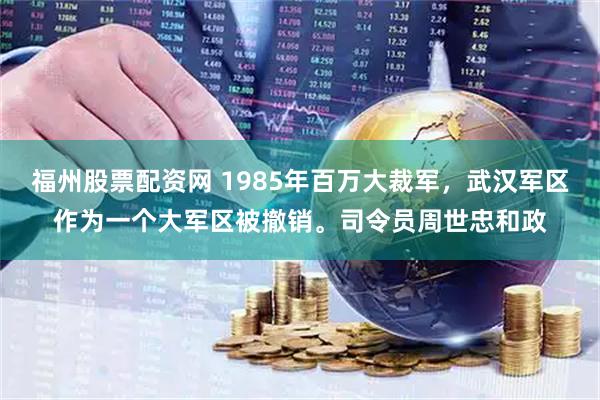 福州股票配资网 1985年百万大裁军，武汉军区作为一个大军区被撤销。司令员周世忠和政