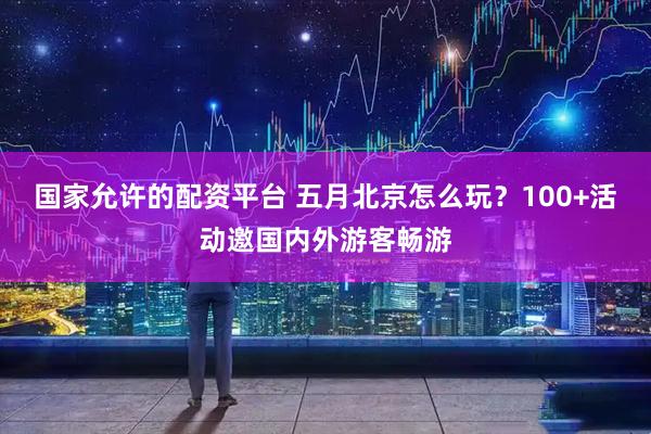 国家允许的配资平台 五月北京怎么玩？100+活动邀国内外游客畅游