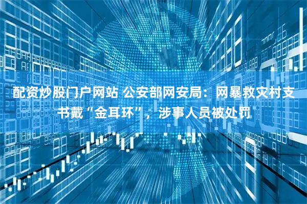 配资炒股门户网站 公安部网安局：网暴救灾村支书戴“金耳环”，涉事人员被处罚