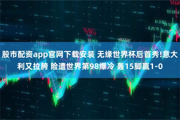 股市配资app官网下载安装 无缘世界杯后首秀!意大利又拉胯 险遭世界第98爆冷 轰15脚赢1-0