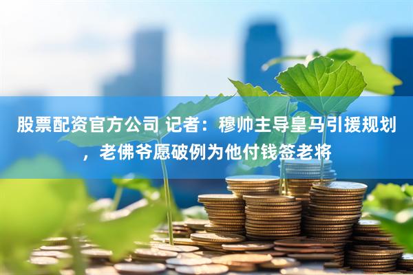 股票配资官方公司 记者：穆帅主导皇马引援规划，老佛爷愿破例为他付钱签老将