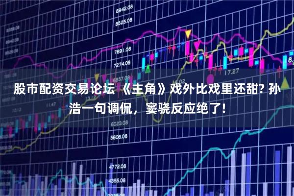 股市配资交易论坛 《主角》戏外比戏里还甜? 孙浩一句调侃，窦骁反应绝了!