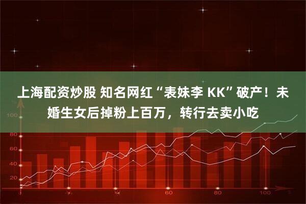上海配资炒股 知名网红“表妹李 KK”破产！未婚生女后掉粉上百万，转行去卖小吃