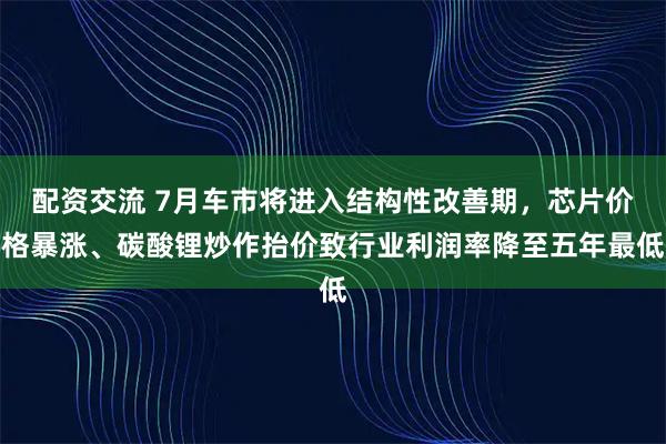配资交流 7月车市将进入结构性改善期，芯片价格暴涨、碳酸锂炒作抬价致行业利润率降至五年最低