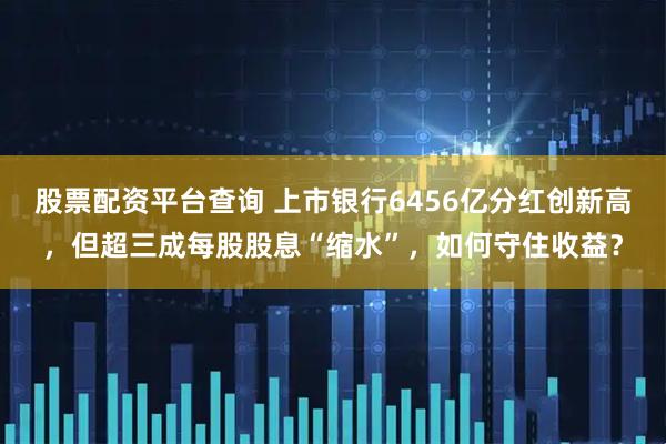 股票配资平台查询 上市银行6456亿分红创新高，但超三成每股股息“缩水”，如何守住收益？
